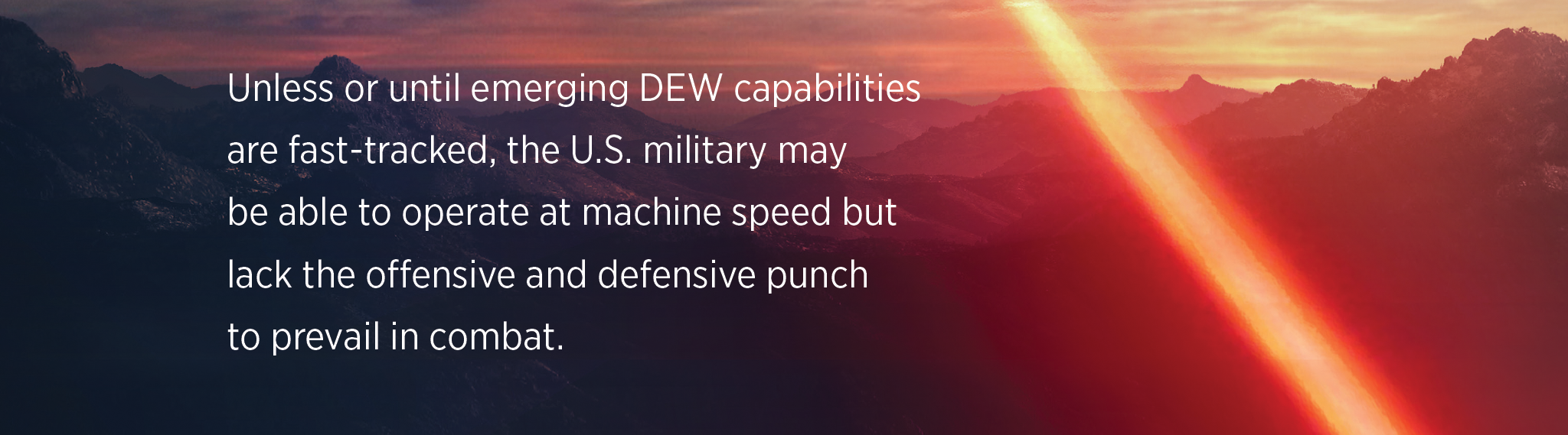 Unless or until emerging DEW capabilities are fast-tracked, the U.S. military may  be able to operate at machine speed but lack the offensive and defensive punch  to prevail in combat.