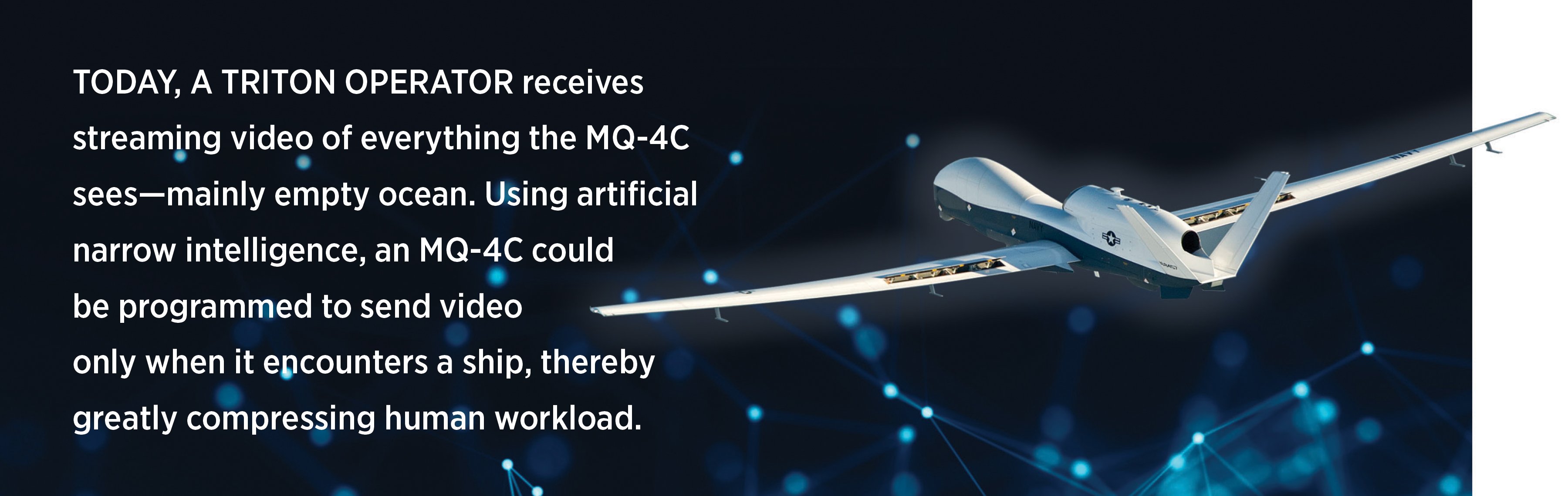 Today, a Triton operator receives streaming video of everything the MQ-4C sees—mainly empty ocean. Using artificial narrow intelligence, an MQ-4C could  be programmed to send video  only when it encounters a ship, thereby greatly compressing human workload.