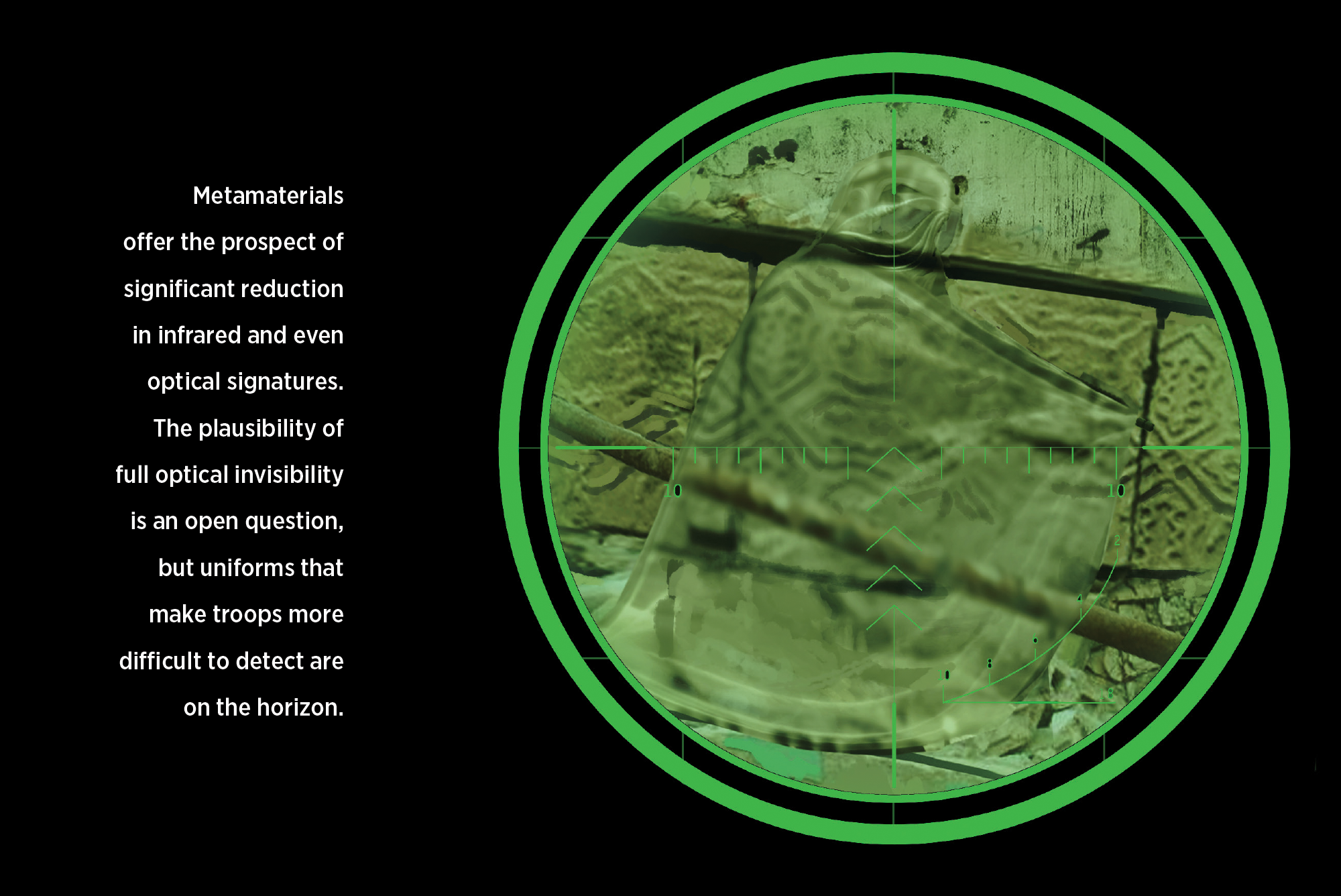 Metamaterials  offer the prospect of  significant reduction in infrared and even optical signatures. The plausibility of  full optical invisibility is an open question, but uniforms that make troops more difficult to detect are on the horizon.