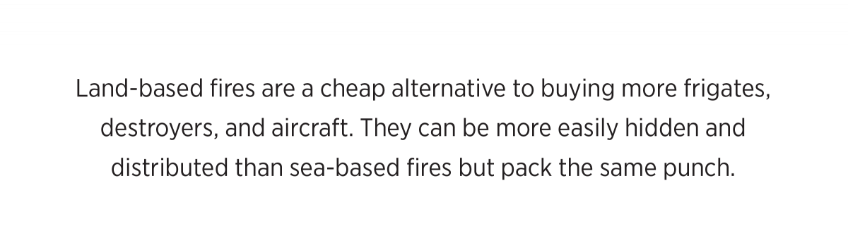 Land-based fires are a cheap alternative to buying more frigates,  destroyers, and aircraft. They can be more easily hidden and  distributed than sea-based fires but pack the same punch.