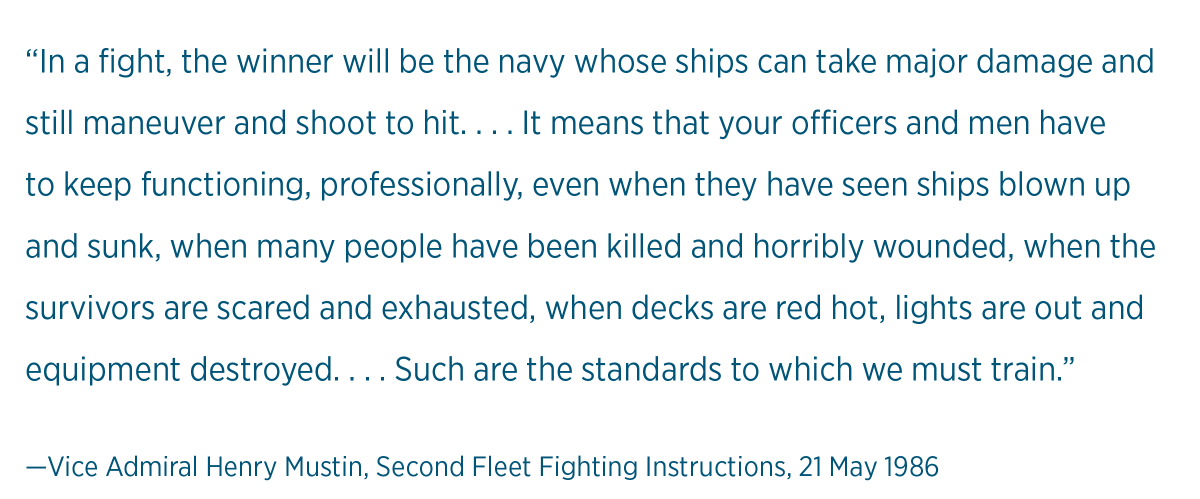 “In a fight, the winner will be the navy whose ships can take major damage and still maneuver and shoot to hit. . . . It means that your officers and men have to keep functioning, professionally, even when they have seen ships blown up and sunk, when many people have been killed and horribly wounded, when the survivors are scared and exhausted, when decks are red hot, lights are out and equipment destroyed. . . . Such are the standards to which we must train.” 