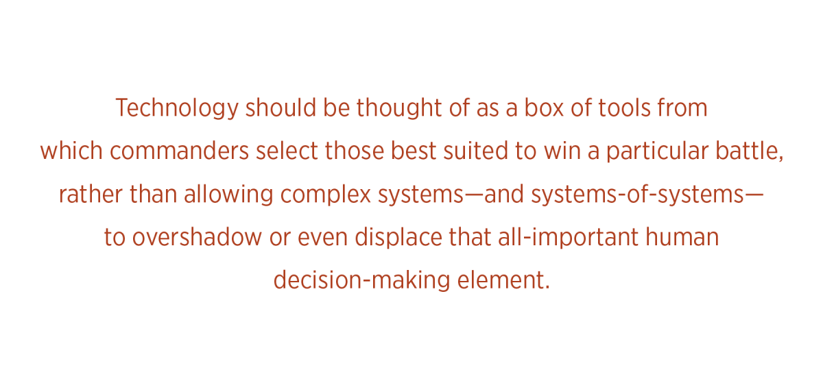 Technology should be thought of as a box of tools from  which commanders select those best suited to win a particular battle, rather than allowing complex systems—and systems-of-systems— to overshadow or even displace that all-important human  decision-making element.