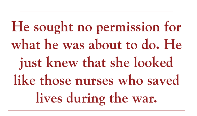 He sought no permission for what he was about to do. He just knew that she looked like those nurses who saved lives during the war.