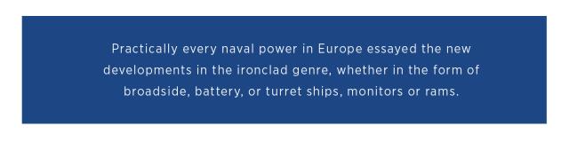Practically every  naval power in  Europe essayed the new developments in the ironclad genre,  whether in the form  of broadside, battery,  or turret ships,  monitors or rams.  