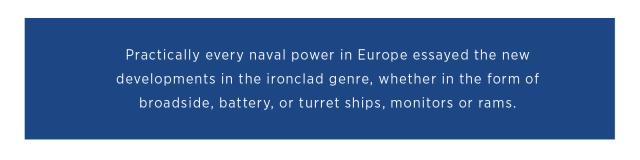 Practically every  naval power in  Europe essayed the new developments in the ironclad genre,  whether in the form  of broadside, battery,  or turret ships,  monitors or rams.  