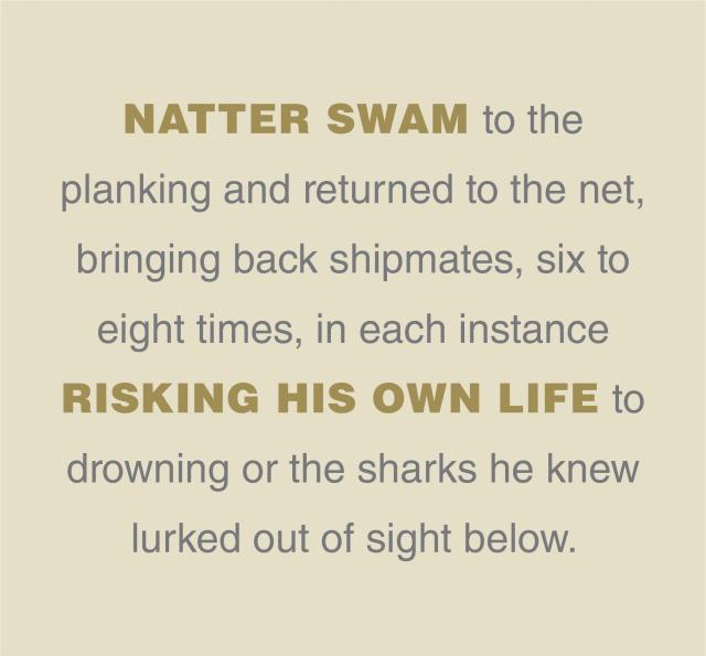 Natter swam to the  planking and returned to the net, bringing back shipmates, six to eight times, in each instance risking his own life to drowning or the sharks he knew lurked out of sight below.