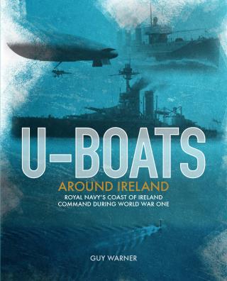 U-Boats around Ireland: The Story of the Royal Navy’s Coast of Ireland Command During the First World War