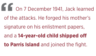 On 7 December 1941, Jack learned  of the attacks. He forged his mother’s  signature on his enlistment papers,  and a 14-year-old child shipped off\ to Parris Island and joined the fight.  
